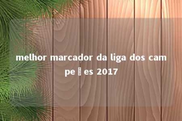 melhor marcador da liga dos campeões 2017 