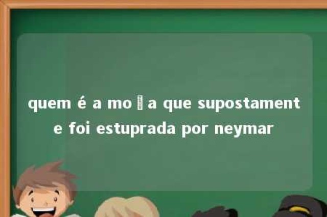 quem é a moça que supostamente foi estuprada por neymar 