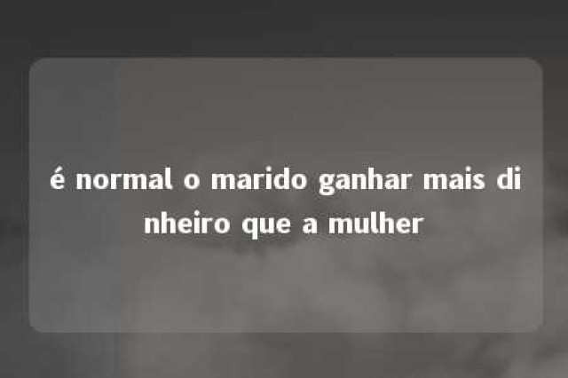 é normal o marido ganhar mais dinheiro que a mulher 