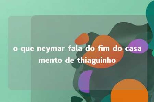 o que neymar fala do fim do casamento de thiaguinho 