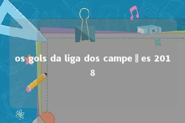 os gols da liga dos campeões 2018 