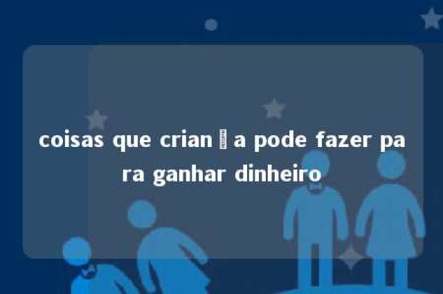 coisas que criança pode fazer para ganhar dinheiro 