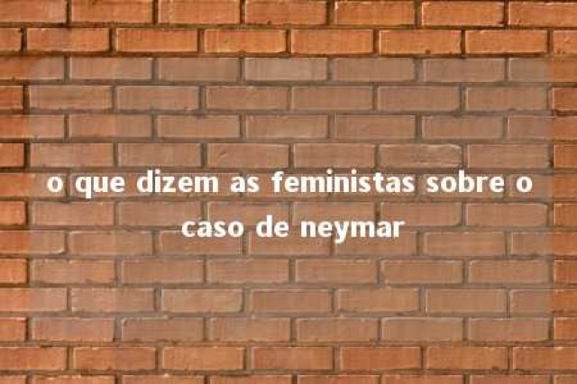 o que dizem as feministas sobre o caso de neymar 