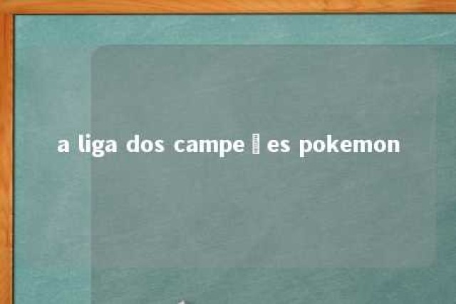 a liga dos campeões pokemon 