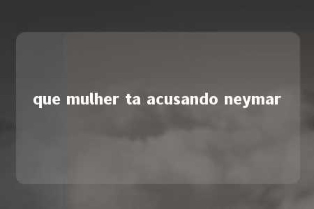 que mulher ta acusando neymar 