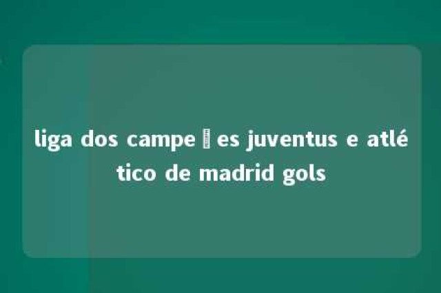 liga dos campeões juventus e atlético de madrid gols 