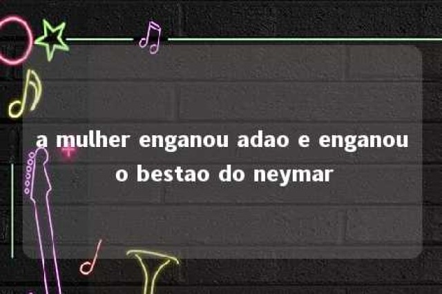 a mulher enganou adao e enganou o bestao do neymar 