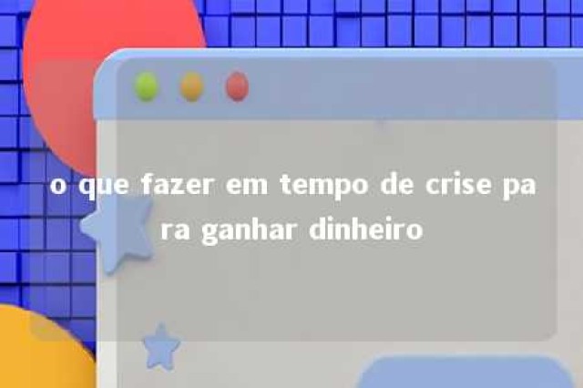 o que fazer em tempo de crise para ganhar dinheiro 