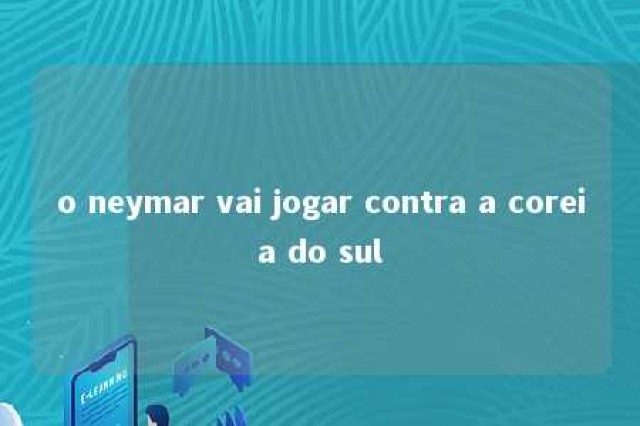 o neymar vai jogar contra a coreia do sul 