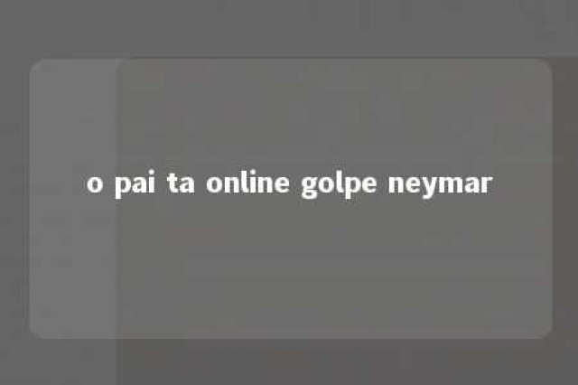 o pai ta online golpe neymar 