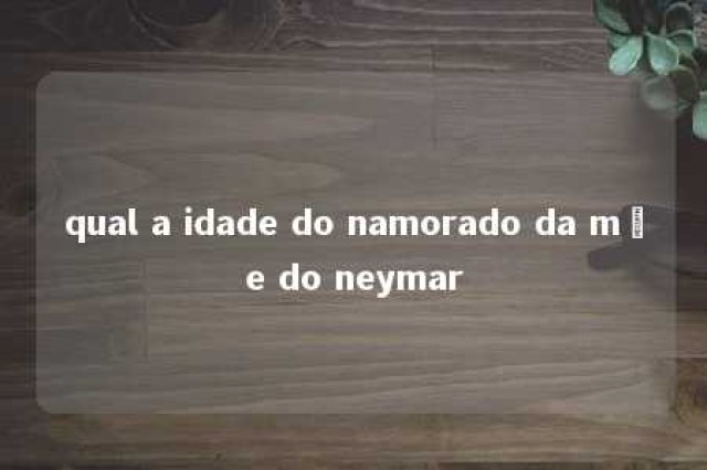 qual a idade do namorado da mãe do neymar 