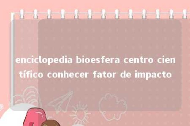 enciclopedia bioesfera centro científico conhecer fator de impacto 