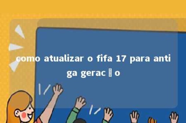 como atualizar o fifa 17 para antiga geracão 