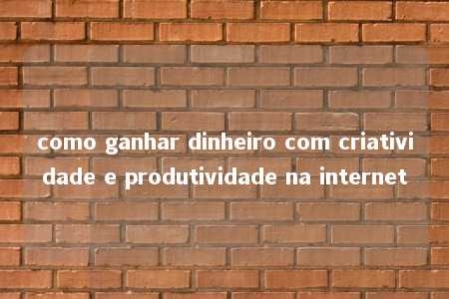 como ganhar dinheiro com criatividade e produtividade na internet 