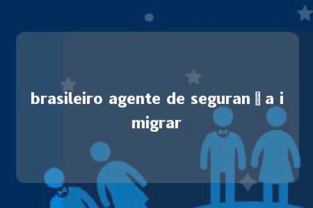 brasileiro agente de segurança imigrar 