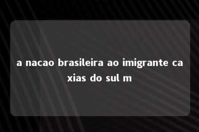 a nacao brasileira ao imigrante caxias do sul m 