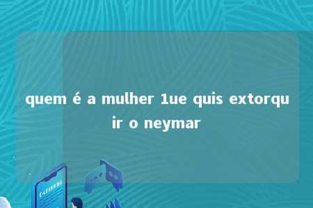 quem é a mulher 1ue quis extorquir o neymar 