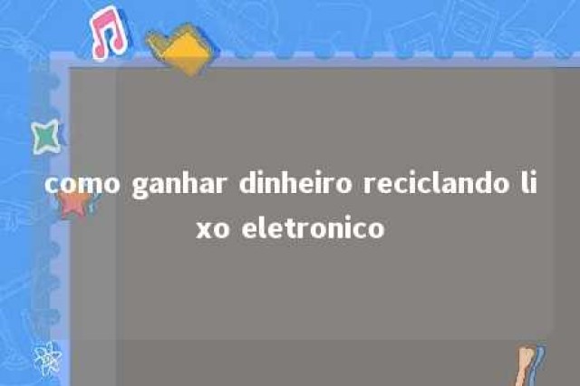 como ganhar dinheiro reciclando lixo eletronico 