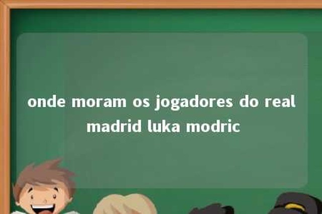 onde moram os jogadores do real madrid luka modric 