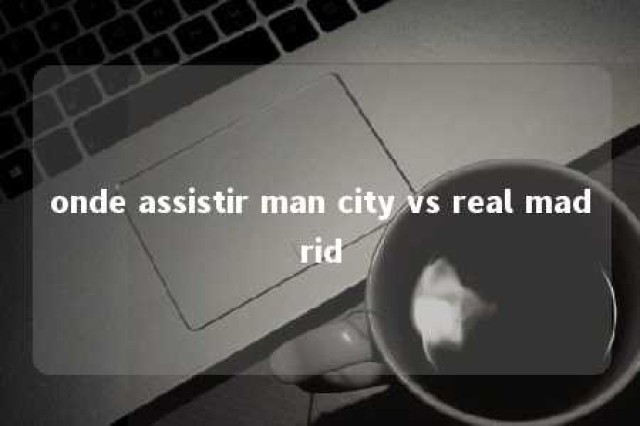 onde assistir man city vs real madrid 