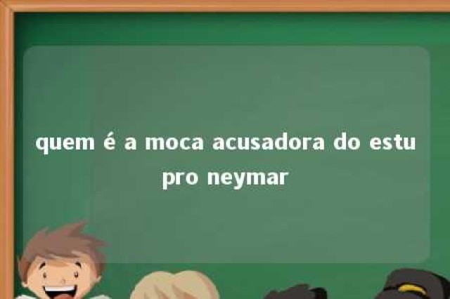 quem é a moca acusadora do estupro neymar 