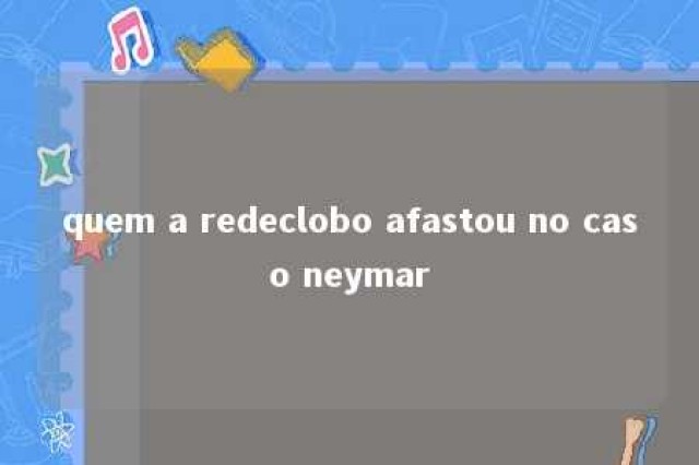 quem a redeclobo afastou no caso neymar 