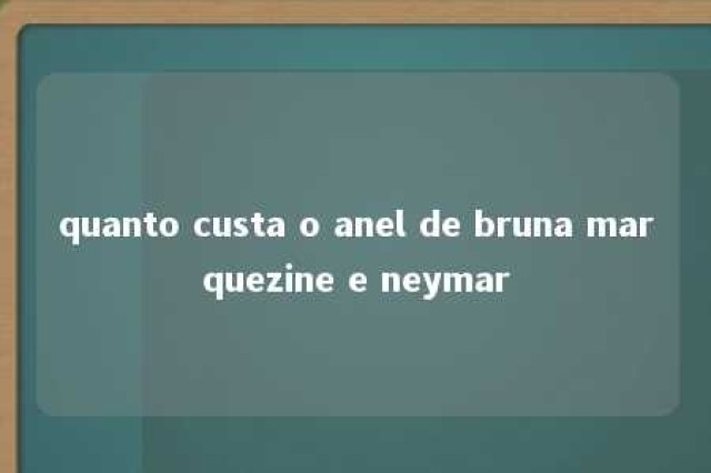 quanto custa o anel de bruna marquezine e neymar 