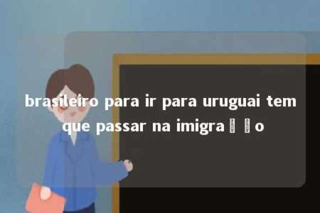 brasileiro para ir para uruguai tem que passar na imigração 