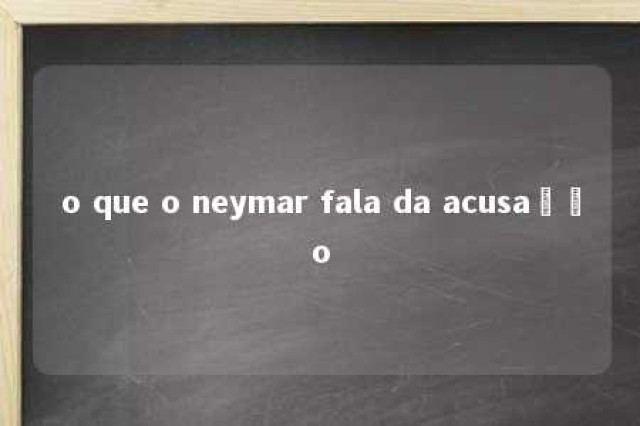 o que o neymar fala da acusação 