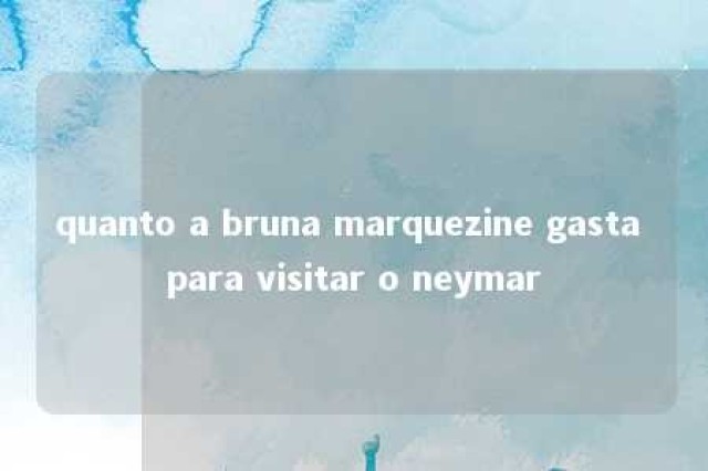 quanto a bruna marquezine gasta para visitar o neymar 