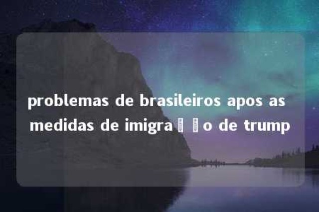 problemas de brasileiros apos as medidas de imigração de trump 