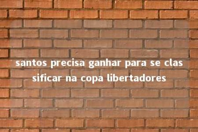 santos precisa ganhar para se classificar na copa libertadores 