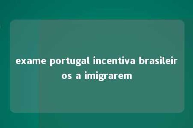 exame portugal incentiva brasileiros a imigrarem 