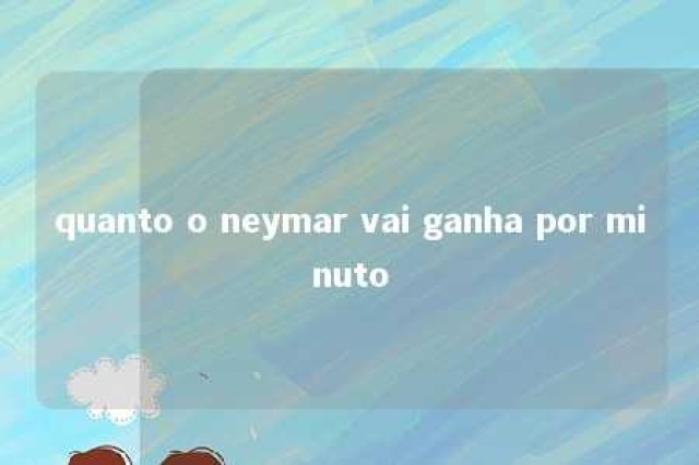 quanto o neymar vai ganha por minuto 