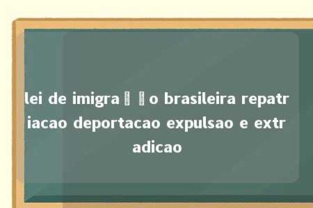 lei de imigração brasileira repatriacao deportacao expulsao e extradicao 