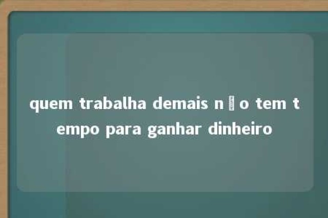 quem trabalha demais não tem tempo para ganhar dinheiro 