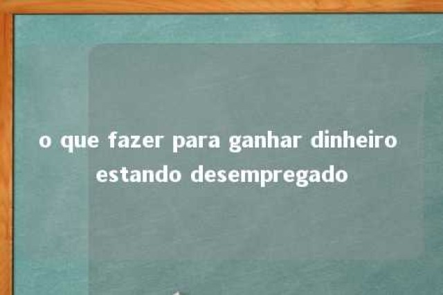 o que fazer para ganhar dinheiro estando desempregado 