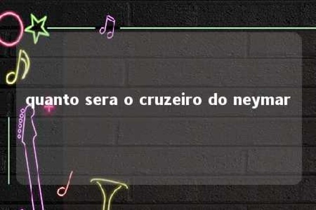 quanto sera o cruzeiro do neymar 