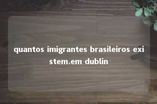 quantos imigrantes brasileiros existem.em dublin 