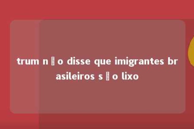 trum não disse que imigrantes brasileiros são lixo 