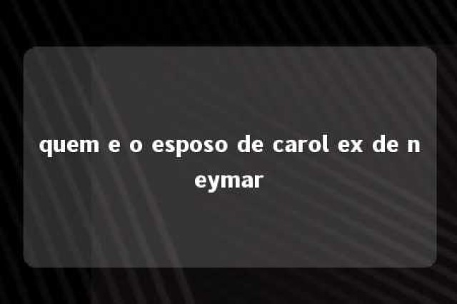 quem e o esposo de carol ex de neymar 