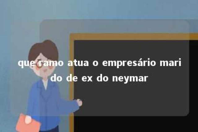 que ramo atua o empresário marido de ex do neymar 