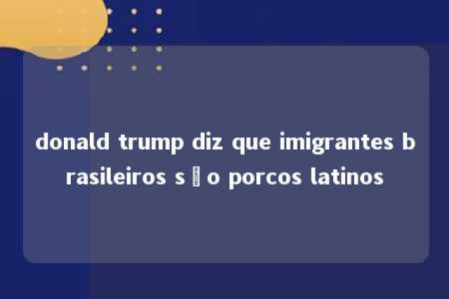 donald trump diz que imigrantes brasileiros são porcos latinos 