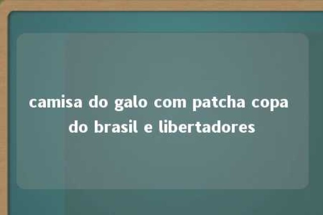 camisa do galo com patcha copa do brasil e libertadores 