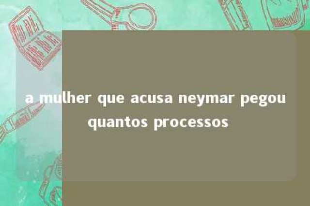 a mulher que acusa neymar pegou quantos processos 