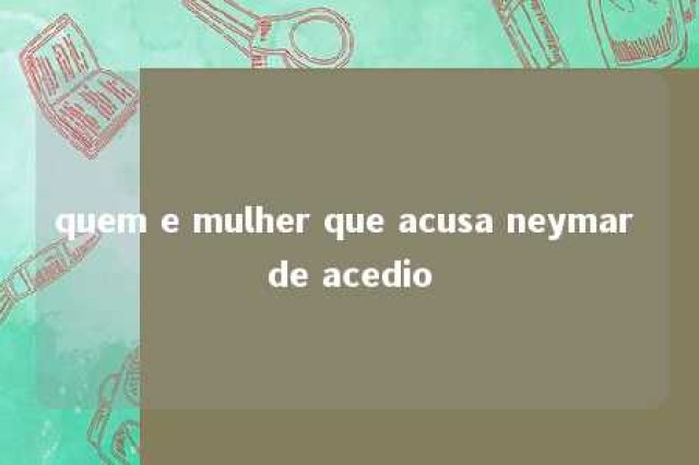 quem e mulher que acusa neymar de acedio 