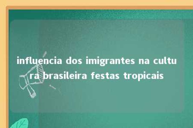 influencia dos imigrantes na cultura brasileira festas tropicais 