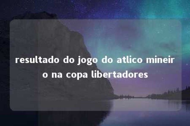 resultado do jogo do atlico mineiro na copa libertadores 