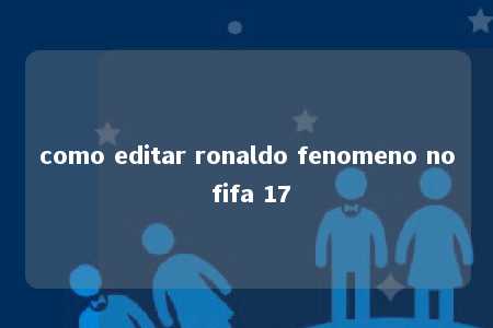 como editar ronaldo fenomeno no fifa 17