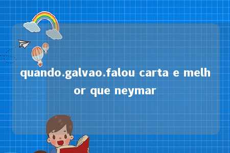 quando.galvao.falou carta e melhor que neymar